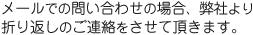 メールでの問い合わせの場合、弊社より折り返しのご連絡をさせて頂きます。